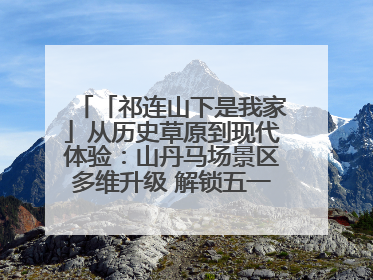 「祁连山下是我家」从历史草原到现代体验：山丹马场景区多维升级 解锁五一文旅新玩法