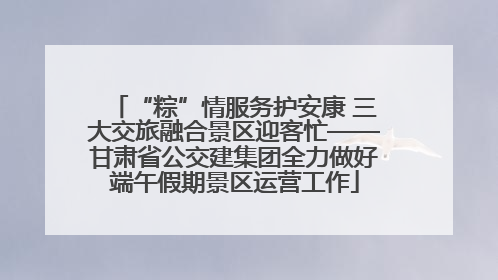 “粽”情服务护安康 三大交旅融合景区迎客忙——甘肃省公交建集团全力做好端午假期景区运营工作