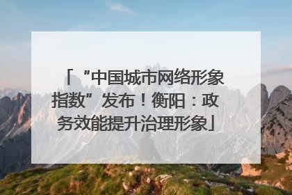 “中国城市网络形象指数”发布！衡阳：政务效能提升治理形象