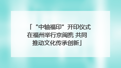 “中轴福印”开印仪式在福州举行京闽携 共同推动文化传承创新