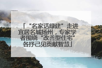 “名家话绿建”走进宜居名城扬州，专家学者围绕“改善型住宅”各抒己见贡献智慧
