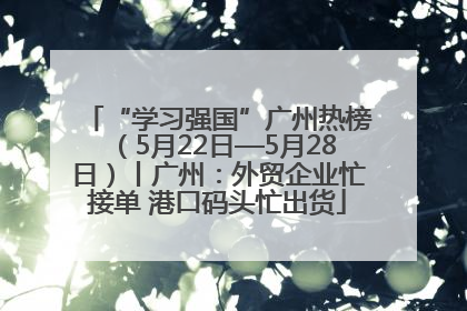 “学习强国”广州热榜（5月22日—5月28日）丨广州：外贸企业忙接单 港口码头忙出货