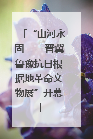 “山河永固——晋冀鲁豫抗日根据地革命文物展”开幕