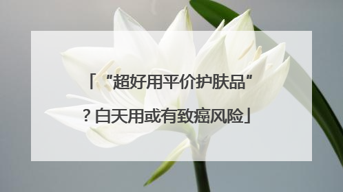 “超好用平价护肤品”？白天用或有致癌风险