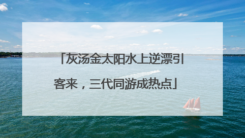 灰汤金太阳水上逆漂引客来，三代同游成热点