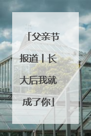 父亲节报道丨长大后我就成了你