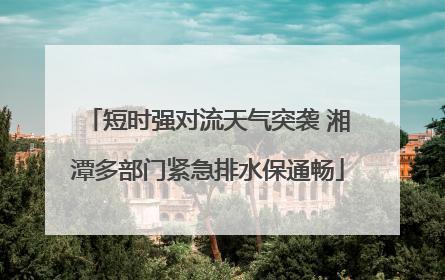 短时强对流天气突袭 湘潭多部门紧急排水保通畅