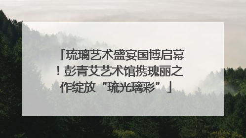 琉璃艺术盛宴国博启幕！彭青艾艺术馆携瑰丽之作绽放“琉光璃彩”