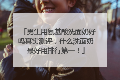 男生用氨基酸洗面奶好吗真实测评，什么洗面奶最好用排行第一！