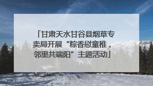 甘肃天水甘谷县烟草专卖局开展“粽香慰童稚，邻里共端阳”主题活动