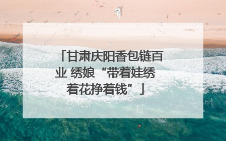 甘肃庆阳香包链百业 绣娘“带着娃绣着花挣着钱”