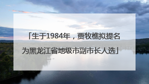 生于1984年，贾牧樵拟提名为黑龙江省地级市副市长人选