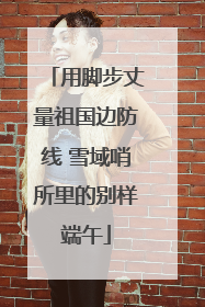 用脚步丈量祖国边防线 雪域哨所里的别样端午