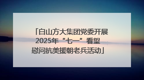 白山方大集团党委开展2025年“七一”看望慰问抗美援朝老兵活动