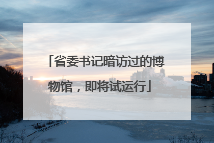 省委书记暗访过的博物馆，即将试运行