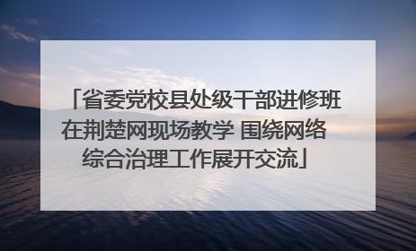 省委党校县处级干部进修班在荆楚网现场教学 围绕网络综合治理工作展开交流