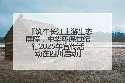 筑牢长江上游生态屏障，中华环保世纪行2025年宣传活动在四川启动
