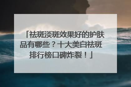 祛斑淡斑效果好的护肤品有哪些？十大美白祛斑排行榜口碑炸裂！