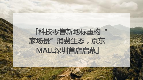 科技零售新地标重构“家场景”消费生态，京东MALL深圳首店启幕