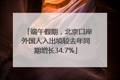 端午假期，北京口岸外国人入出境较去年同期增长34.7%