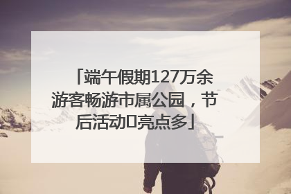 端午假期127万余游客畅游市属公园，节后活动﻿亮点多