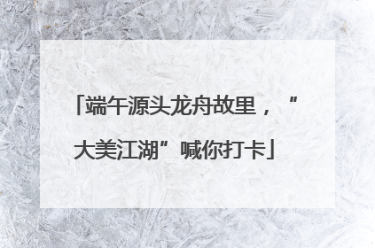 端午源头龙舟故里，“大美江湖”喊你打卡