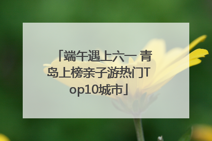 端午遇上六一 青岛上榜亲子游热门Top10城市