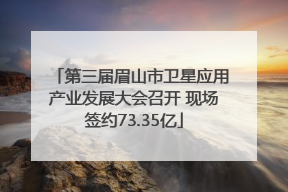 第三届眉山市卫星应用产业发展大会召开 现场签约73.35亿
