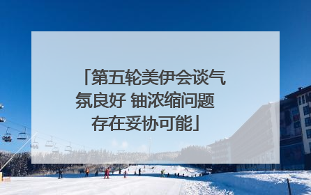 第五轮美伊会谈气氛良好 铀浓缩问题存在妥协可能