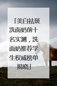 美白祛斑洗面奶前十名实测，洗面奶推荐学生权威榜单揭晓