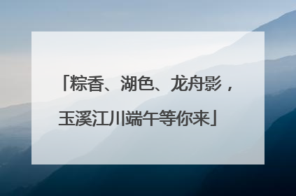 粽香、湖色、龙舟影，玉溪江川端午等你来