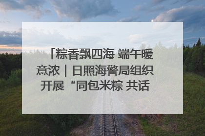粽香飘四海 端午暖意浓｜日照海警局组织开展“同包米粽 共话端午”系列活动