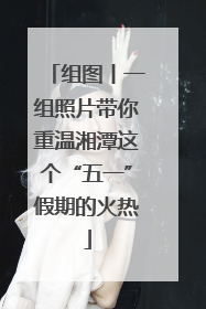 组图丨一组照片带你重温湘潭这个“五一”假期的火热