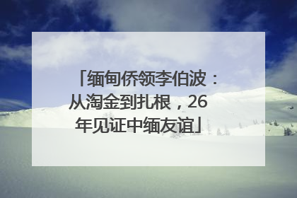 缅甸侨领李伯波：从淘金到扎根，26年见证中缅友谊