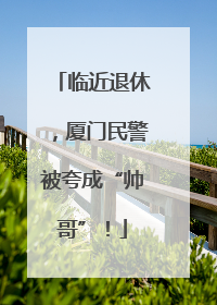 临近退休，厦门民警被夸成“帅哥”！