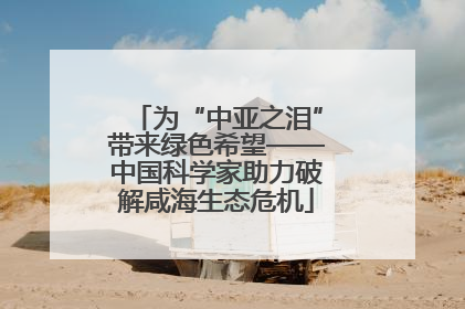 为“中亚之泪”带来绿色希望——中国科学家助力破解咸海生态危机