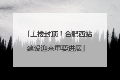 主楼封顶！合肥西站建设迎来重要进展