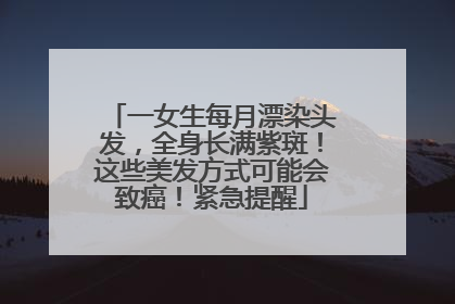 一女生每月漂染头发，全身长满紫斑！这些美发方式可能会致癌！紧急提醒