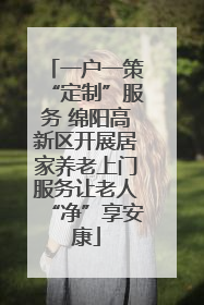 一户一策“定制”服务 绵阳高新区开展居家养老上门服务让老人“净”享安康