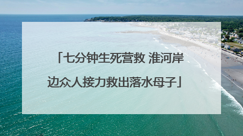 七分钟生死营救 淮河岸边众人接力救出落水母子