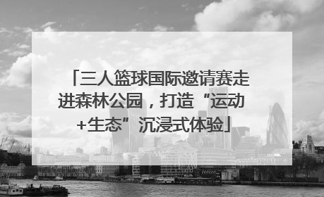 三人篮球国际邀请赛走进森林公园，打造“运动+生态”沉浸式体验