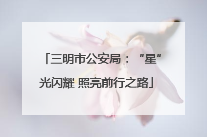 三明市公安局：“星”光闪耀 照亮前行之路