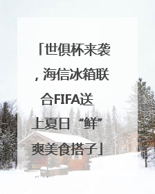 世俱杯来袭，海信冰箱联合FIFA送上夏日“鲜”爽美食搭子
