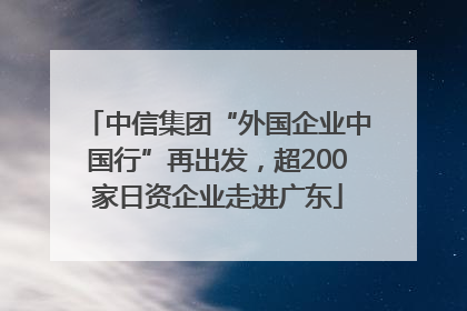 中信集团“外国企业中国行”再出发，超200家日资企业走进广东