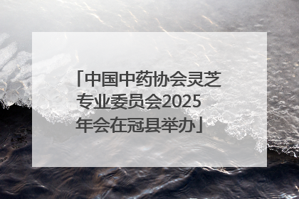 中国中药协会灵芝专业委员会2025年会在冠县举办