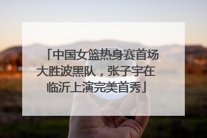 中国女篮热身赛首场大胜波黑队，张子宇在临沂上演完美首秀
