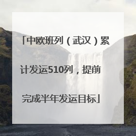 中欧班列（武汉）累计发运510列，提前完成半年发运目标