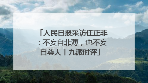 人民日报采访任正非：不妄自菲薄，也不妄自尊大丨九派时评