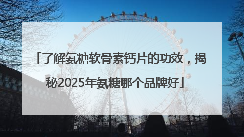 了解氨糖软骨素钙片的功效，揭秘2025年氨糖哪个品牌好