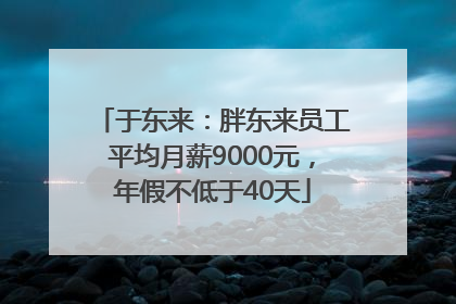 于东来：胖东来员工平均月薪9000元，年假不低于40天